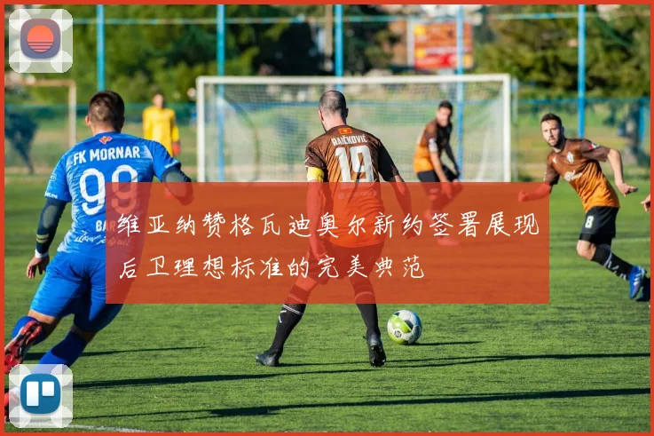 维亚纳赞格瓦迪奥尔新约签署展现后卫理想标准的完美典范